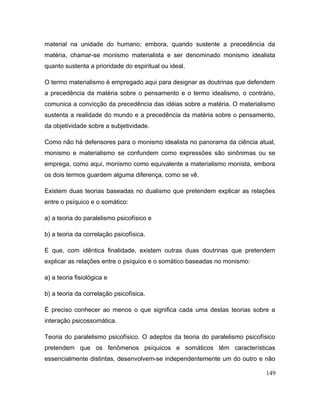 material na unidade do humano; embora, quando sustente a precedência da
matéria, chamar-se monismo materialista e ser denominado monismo idealista
quanto sustenta a prioridade do espiritual ou ideal.
O termo materialismo é empregado aqui para designar as doutrinas que defendem
a precedência da matéria sobre o pensamento e o termo idealismo, o contrário,
comunica a convicção da precedência das idéias sobre a matéria. O materialismo
sustenta a realidade do mundo e a precedência da matéria sobre o pensamento,
da objetividade sobre a subjetividade.
Como não há defensores para o monismo idealista no panorama da ciência atual,
monismo e materialismo se confundem como expressões são sinônimas ou se
emprega, como aqui, monismo como equivalente a materialismo monista, embora
os dois termos guardem alguma diferença, como se vê.
Existem duas teorias baseadas no dualismo que pretendem explicar as relações
entre o psíquico e o somático:
a) a teoria do paralelismo psicofísico e
b) a teoria da correlação psicofísica.
E que, com idêntica finalidade, existem outras duas doutrinas que pretendem
explicar as relações entre o psíquico e o somático baseadas no monismo:
a) a teoria fisiológica e
b) a teoria da correlação psicofísica.
É preciso conhecer ao menos o que significa cada uma destas teorias sobre a
interação psicossomática.
Teoria do paralelismo psicofísico. O adeptos da teoria do paralelismo psicofísico
pretendem que os fenômenos psíquicos e somáticos têm características
essencialmente distintas, desenvolvem-se independentemente um do outro e não
149
 