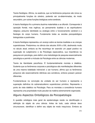 Teoria fisiológica. Afirma, na essência, que os fenômenos psíquicos são única ou
principalmente funções do cérebro, podendo ser co-determinadas, de modo
secundário, por outras funções biológicas extra-cerebrais.
A teoria fisiológica foi a primeira doutrina materialista a se difundir. Corresponde à
oposição frontal, mas ingênua, ao pensamento dualista e ao espiritualismo
religioso; presume identidade ou analogia entre o funcionamento cerebral e a
fisiologia do corpo humano. Fundamenta todas as escolas psicopatológica
biologicistas e positivistas.
A teoria fisiológica representou um avanço sobre as teorias dualistas e as crenças
supersticiosas. Predominou na ciência dos séculos XVIII e XIX, declinando muito
no século atual; embora se lhe reconheça ter exercido um papel positivo na
superação do subjetivismo e da Psicologia especulativa, sua importância na
pesquisa em psicologia, para definir uma metodologia de pesquisa essencialmente
psicológica e permitir a inclusäo da Psicologia entre as ciências modernas.
Teoria da Identidade psicofísica. É fundamentalmente monista e dialética.
Sustenta que os fenômenos corporais e psicológicos são manifestações diferentes
de uma mesma totalidade indivisível: o ser humano; afirma que os fenômenos
psíquicos são essencialmente idênticas aos somáticos, embora possam parecer
diferentes.
Fundamenta-se na convicção da unidade do ser humano e representa a
superação definitiva do sobrenaturalismo supersticioso primitivo. Representa o
ponto de vista dialético na Psicologia. Para os monistas a consciência humana
representa uma propriedade muito peculiar da matéria extremamente organizada.
Alguns Aspectos Ontológicos da Psicopatologia
A questão ontológica mais geral da epistemologia reside na identificação e
definição do objeto de uma ciência. Antes de tudo, cada ciência deve
circunscrever, identificar e definir seu objeto de modo inequívoco. Embora as
151
 