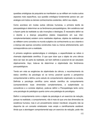 questões ontológicas da psiquiatria se manifestem ou se reflitam em muitos outros
aspectos mais específicos, sua questão ontológica fundamental parece ser, por
analogia com todos os demais conhecimentos existentes, definir seu objeto.
Como acontece em muitas outras ciências humanas, a primeira tarefa da
psicopatologia é determinar se os fenômenos psicopatológicos, têm existência real
e fazem parte da realidade ou são invenções e ideologias. É necessário definir se
o doente e a doença psiquiátrica (dados inseparáveis em sua inter-
complementaridade) existem como realidades objetivas, objetos da realidade que
se refletem como conceitos no mundo subjetivo do conhecimento ou se o doente e
a doença são apenas conceitos construídos mais ou menos arbitrariamente, sem
correspondência com a realidade.
A primeira exigência epistemológica é ontológica, a especificidade se refere à
chamada objetividade científica. O que quer dizer que o objeto de uma ciência
deve ser real, ter parte da realidade, ser bem definido e possível de ser estudado
objetivamente. Aqui, trata-se de determinar a objetividade dos fenômenos
psicopatológicos.
Tendo em vista as exigências de objetividade da ciência, o reconhecimento do
status científico da psicologia só se tornou possível quando a perspectiva
comportamental a definiu como estudo do comportamento objetivado na conduta.
Definida a psicologia científica como estudo científico do comportamento
(compreendendo duas dimensões complementares, a subjetividade ou
consciência e a conduta objetiva), pode-se definir a Psicopatologia tanto como
uma psicologia do patológico quanto como uma patologia do psicológico.
Definir o comportamento como o objeto da psicologia é um exercício de redução,
porque na realidade, o comportamento, não é mais do que uma das dimensões da
existência humana; mas é um procedimento redutor inevitável, enquanto não se
disponha de um conceito sintetizador mais amplo e cientificamente aceitável.
Ainda que a abordagem comportamental seja um exercício de redução, pode não
152
 