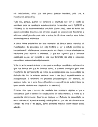 ser reducionismo, ainda que isto possa parecer inevitável, para uns, e
impraticável, para outros.
Tudo isto, porque, quando se considera a amplitude que tem o objeto da
psicologia para os psicólogos autodenominados humanistas (como ROGERS e
FRANKL) ou os autodenominados profundos (como Jung), além de muitos dos
autodenominados dinâmicos (os diversos grupos de ascendência freudiana), a
atividade psicológica não pode deter o status de ciência se mantiver seus limites
assim alargados e imprecisos.
A única forma encontrada até este momento de atribuir status científico às
investigações da psicologia tem sido limitá-la a ser o estudo científico do
comportamento, ainda que se reconheça esta abordagem como provisória porque
insuficiente para explicar a totalidade. O que não significa que a atividade
psicológica possa ser reduzida a esta sua dimensão (os atos e processos
constatáveis e observáveis objetivamente.
Voltando ao tema central deste ponto, que é a ontologia psiquiátrica, pode-se dizer
que nos termos em que foi definida acima, a questão ontológica geral mais
importante do conhecimento se reflete na psicopatologia pela necessidade da
definição do tipo de relação existente entre o ser (aqui, especificamente na
psicopatologia, o fenômeno ou processo psicopatológico, por exemplo, ou
qualquer outro, se o tema fosse diferente) e a consciência (a subjetividade de
quem estuda, reconhece ou diagnostica, por exemplo).
Pode-se dizer que o mundo da realidade tem existência objetiva e que a
consciência, (com o sentido de subjetividade) de certa maneira, o reflete ou o
representa interiormente; devendo-se destacar a influência da capacidade de
enunciado verbal, a palavra ou conjunto de palavras, que são, simultaneamente,
símbolo da idéia e do objeto, como elemento material intermediador dessa
relação.
153
 