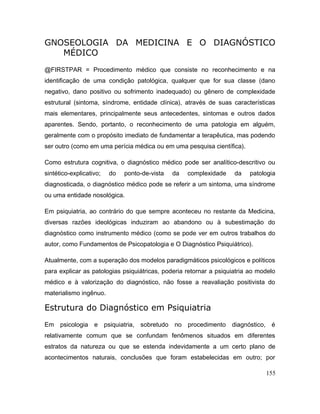 GNOSEOLOGIA DA MEDICINA E O DIAGNÓSTICO
MÉDICO
@FIRSTPAR = Procedimento médico que consiste no reconhecimento e na
identificação de uma condição patológica, qualquer que for sua classe (dano
negativo, dano positivo ou sofrimento inadequado) ou gênero de complexidade
estrutural (sintoma, síndrome, entidade clínica), através de suas características
mais elementares, principalmente seus antecedentes, sintomas e outros dados
aparentes. Sendo, portanto, o reconhecimento de uma patologia em alguém,
geralmente com o propósito imediato de fundamentar a terapêutica, mas podendo
ser outro (como em uma perícia médica ou em uma pesquisa científica).
Como estrutura cognitiva, o diagnóstico médico pode ser analítico-descritivo ou
sintético-explicativo; do ponto-de-vista da complexidade da patologia
diagnosticada, o diagnóstico médico pode se referir a um sintoma, uma síndrome
ou uma entidade nosológica.
Em psiquiatria, ao contrário do que sempre aconteceu no restante da Medicina,
diversas razões ideológicas induziram ao abandono ou à subestimação do
diagnóstico como instrumento médico (como se pode ver em outros trabalhos do
autor, como Fundamentos de Psicopatologia e O Diagnóstico Psiquiátrico).
Atualmente, com a superação dos modelos paradigmáticos psicológicos e políticos
para explicar as patologias psiquiátricas, poderia retornar a psiquiatria ao modelo
médico e à valorização do diagnóstico, não fosse a reavaliação positivista do
materialismo ingênuo.
Estrutura do Diagnóstico em Psiquiatria
Em psicologia e psiquiatria, sobretudo no procedimento diagnóstico, é
relativamente comum que se confundam fenômenos situados em diferentes
estratos da natureza ou que se estenda indevidamente a um certo plano de
acontecimentos naturais, conclusões que foram estabelecidas em outro; por
155
 
