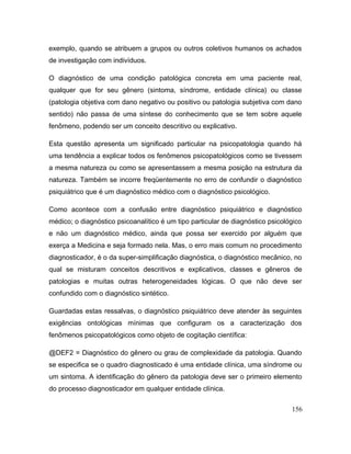 exemplo, quando se atribuem a grupos ou outros coletivos humanos os achados
de investigação com indivíduos.
O diagnóstico de uma condição patológica concreta em uma paciente real,
qualquer que for seu gênero (sintoma, síndrome, entidade clínica) ou classe
(patologia objetiva com dano negativo ou positivo ou patologia subjetiva com dano
sentido) não passa de uma síntese do conhecimento que se tem sobre aquele
fenômeno, podendo ser um conceito descritivo ou explicativo.
Esta questão apresenta um significado particular na psicopatologia quando há
uma tendência a explicar todos os fenômenos psicopatológicos como se tivessem
a mesma natureza ou como se apresentassem a mesma posição na estrutura da
natureza. Também se incorre freqüentemente no erro de confundir o diagnóstico
psiquiátrico que é um diagnóstico médico com o diagnóstico psicológico.
Como acontece com a confusão entre diagnóstico psiquiátrico e diagnóstico
médico; o diagnóstico psicoanalítico é um tipo particular de diagnóstico psicológico
e não um diagnóstico médico, ainda que possa ser exercido por alguém que
exerça a Medicina e seja formado nela. Mas, o erro mais comum no procedimento
diagnosticador, é o da super-simplificação diagnóstica, o diagnóstico mecânico, no
qual se misturam conceitos descritivos e explicativos, classes e gêneros de
patologias e muitas outras heterogeneidades lógicas. O que não deve ser
confundido com o diagnóstico sintético.
Guardadas estas ressalvas, o diagnóstico psiquiátrico deve atender às seguintes
exigências ontológicas mínimas que configuram os a caracterização dos
fenômenos psicopatológicos como objeto de cogitação científica:
@DEF2 = Diagnóstico do gênero ou grau de complexidade da patologia. Quando
se especifica se o quadro diagnosticado é uma entidade clínica, uma síndrome ou
um sintoma. A identificação do gênero da patologia deve ser o primeiro elemento
do processo diagnosticador em qualquer entidade clínica.
156
 
