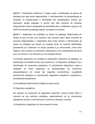 @DEF2 = Diagnóstico sindrômico. A seguir, após a identificação do gênero da
patologia que está sendo diagnosticada, o reconhecimento da psicopatologia se
completa na caracterização e intensidade das manifestações clínicas que
expressam aquela patologia; é comum que este momento do processo
diagnosticador inclua a designação da intensidade (leve, moderada ou grave) e do
perfil de evolução da patologia (aguda, sub-aguda ou crônica).
@DEF2 = Diagnóstico da qualidade ou classe da patologia. Determinado em
função do tipo de dano que ocasiona. Num primeiro plano deste momento do
processo diagnosticador, o diagnóstico deve incluir sempre a diferenciação da
classe de patologia que estiver em questão (entre as mesmas identificadas
genialmente por Letamendi no século passado e já mencionadas, como dano
negativo, dano positivo ou sofrimento inadequado) e sua complexidade estrutural
(se é um síntoma, uma síndrome ou uma entidade clínica).
O processo diagnóstico se completa no Diagnóstico Específico da patologia, na
identificação da entidade clínica que consiste em: a) Diagnóstico etiológico e b) a
identificação do mecanismo patogênico. O procedimento diagnóstico impõe a
obrigação de tentar categorizar as psicopatologias (os transtornos
psicopatológicos) em função das seguintes características: causalidade
predominante (biológica ou psicossocial), diagnóstico patogênico, prognóstico e
possibilidades terapêuticas.
a) Causalidade predominante: biológica ou psico-social.
b) Diagnóstico patogênico.
Em seguida, na construção do diagnóstico específico, deve-se tentar definir a
natureza de sua estrutura patológica, essencialmente se os mecanismos
patogênicos se dão a nível estrutural, funcional ou alcançam a ambos.
c) Prognóstico e diagnóstico do risco pessoal e social.
157
 