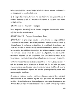 O diagnóstico de uma condição mórbida deve incluir uma previsão da evolução e
do risco pessoal ou social implícito nela.
d) O prognóstico implica, também, no reconhecimento das possibilidades de
resposta terapêutica aos procedimentos conhecidos e indicados para aquela
condição clínica.
e) Por fim, situa-se o diagnóstico nosológico
(ou o diagnóstico descritivo) em um sistema nosográfico de referência (como a
CID/10), para fins administrativos.
@MINOR HEADING = Aspectos Gnoseológicos Gerais
@FIRSTPAR = A gnoseologia estuda o conhecimento e a cognoscibilidade
(possibilidade de conhecer). A questão gnosiológica mais importante, do ponto de
vista da filosofia do conhecimento, é definição da possibilidade de conhecer o que
existe no universo, os fenômenos que acontecem na natureza, na sociedade e no
ser humano; a cognoscibilidade do mundo, das coisas que existem nele e daquilo
que acontece a essas coisas. Eis aí, desde a Antigüidade, uma das questões
centrais da filosofia e um dos fundamentos mais importantes da ciência. Fosse
incogniscível o mundo, a ciência seria uma fraude ou, no mínimo, um desperdício.
Existem muitas opiniões acerca da cognoscibilidade do mundo, do que existe e do
que acontece nele. Estas tendências se refletem nos processos de conhecer o
mundo, inclusive nas atitudes e procedimentos técnicos e científicos. É possível
levantar, como exemplos, algumas das atitudes gnosiológicas que podem influir
nas concepções científicas.
No passado medieval, existia o ceticismo absoluto, sustentando a completa
impossibilidade de se conhecer alguma coisa por conta das limitações dos
sentidos e do espírito humano. O que está apenas a um passo do solipsismo, que
afirma a absoluta impossibilidade de se conhecer a verdade sobre qualquer objeto
158
 
