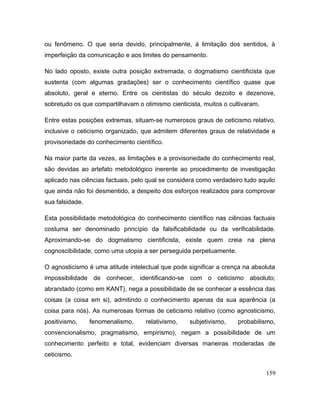 ou fenômeno. O que seria devido, principalmente, à limitação dos sentidos, à
imperfeição da comunicação e aos limites do pensamento.
No lado oposto, existe outra posição extremada, o dogmatismo cientificista que
sustenta (com algumas gradações) ser o conhecimento científico quase que
absoluto, geral e eterno. Entre os cientistas do século dezoito e dezenove,
sobretudo os que compartilhavam o otimismo cienticista, muitos o cultivaram.
Entre estas posições extremas, situam-se numerosos graus de ceticismo relativo,
inclusive o ceticismo organizado, que admitem diferentes graus de relatividade e
provisoriedade do conhecimento científico.
Na maior parte da vezes, as limitações e a provisoriedade do conhecimento real,
são devidas ao artefato metodológico inerente ao procedimento de investigação
aplicado nas ciências factuais, pelo qual se considera como verdadeiro tudo aquilo
que ainda não foi desmentido, a despeito dos esforços realizados para comprovar
sua falsidade.
Esta possibilidade metodológica do conhecimento científico nas ciências factuais
costuma ser denominado princípio da falsificabilidade ou da verificabilidade.
Aproximando-se do dogmatismo cientificista, existe quem creia na plena
cognoscibilidade, como uma utopia a ser perseguida perpetuamente.
O agnosticismo é uma atitude intelectual que pode significar a crença na absoluta
impossibilidade de conhecer, identificando-se com o ceticismo absoluto;
abrandado (como em KANT), nega a possibilidade de se conhecer a essência das
coisas (a coisa em si), admitindo o conhecimento apenas da sua aparência (a
coisa para nós). As numerosas formas de ceticismo relativo (como agnosticismo,
positivismo, fenomenalismo, relativismo, subjetivismo, probabilismo,
convencionalismo, pragmatismo, empirismo), negam a possibilidade de um
conhecimento perfeito e total, evidenciam diversas maneiras moderadas de
ceticismo.
159
 