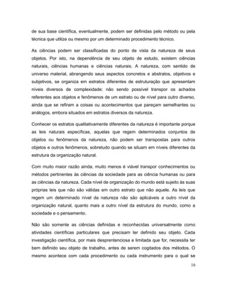 de sua base científica, eventualmente, podem ser definidas pelo método ou pela
técnica que utilize ou mesmo por um determinado procedimento técnico.
As ciências podem ser classificadas do ponto de vista da natureza de seus
objetos. Por isto, na dependência de seu objeto de estudo, existem ciências
naturais, ciências humanas e ciências naturais. A natureza, com sentido de
universo material, abrangendo seus aspectos concretos e abstratos, objetivos e
subjetivos, se organiza em estratos diferentes de estruturação que apresentam
níveis diversos de complexidade; não sendo possível transpor os achados
referentes aos objetos e fenômenos de um estrato ou de nível para outro diverso,
ainda que se refiram a coisas ou acontecimentos que pareçam semelhantes ou
análogos, embora situados em estratos diversos da natureza.
Conhecer os estratos qualitativamente diferentes da natureza é importante porque
as leis naturais específicas, aquelas que regem determinados conjuntos de
objetos ou fenômenos da natureza, não podem ser transpostas para outros
objetos e outros fenômenos, sobretudo quando se situam em níveis diferentes da
estrutura da organização natural.
Com muito maior razão ainda, muito menos é viável transpor conhecimentos ou
métodos pertinentes às ciências da sociedade para as ciência humanas ou para
as ciências da natureza. Cada nível de organização do mundo está sujeito às suas
próprias leis que não são válidas em outro estrato que não aquele. As leis que
regem um determinado nível da natureza não são aplicáveis a outro nível da
organização natural, quanto mais a outro nível da estrutura do mundo, como a
sociedade e o pensamento.
Não são somente as ciências definidas e reconhecidas universalmente como
atividades científicas particulares que precisam ter definido seu objeto. Cada
investigação científica, por mais desprentenciosa e limitada que for, necessita ter
bem definido seu objeto de trabalho, antes de serem cogitados dos métodos. O
mesmo acontece com cada procedimento ou cada instrumento para o qual se
16
 