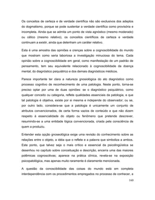 Os conceitos de certeza e de verdade científica não são exclusivos dos adeptos
do dogmatismo, porque se pode sustentar a verdade científica como provisória e
incompleta. Ainda que se admita um ponto de vista agnóstico (mesmo moderado)
ou cético (mesmo relativo), os conceitos científicos de certeza e verdade
continuam a existir, ainda que detenham um caráter relativo.
Esta é uma amostra das opiniões e crenças sobre a cognoscibilidade do mundo
que mostram como seria laboriosa a investigação minuciosa do tema. Cada
opinião sobre a cognoscibilidade em geral, como manifestação de um padrão de
pensamento, tem seu equivalente relacionado à cognoscibilidade da doença
mental, do diagnóstico psiquiátrico e dos demais diagnósticos médicos.
Parece importante ter clara a natureza gnosiológica do ato diagnóstico como
processo cognitivo de reconhecimento de uma patologia. Neste ponto, torna-se
preciso optar por uma de duas opiniões: se o diagnóstico psiquiátrico, como
qualquer conceito ou categoria, reflete qualidades essenciais da patologia, e que
tal patologia é objetiva, existe por si mesma e independe do observador; ou se,
por outro lado, considera-se que a patologia é unicamente um conjunto de
atributos convencionados, de certa forma vazios de conteúdo e que não dizem
respeito à essencialidade do objeto ou fenômeno que pretende descrever,
resumindo-se a uma entidade lógica convencionada, criada pela consciência de
quem a produziu.
Entender esta opção gnoseológica exige uma revisão do conhecimento sobre as
relações entre o objeto, a idéia que o reflete e a palavra que simboliza a ambos.
Este ponto, que talvez seja o mais crítico e essencial da psicolingüística se
desenhou no capítulo sobre conceituação e descrição, encerra uma das maiores
polêmicas cognoscitivas; aparece na prática clínica, revela-se na exposição
psicopatológica, mas apenas muito raramente é claramente mencionada.
A questão da conoscibilidade das coisas do mundo está em completa
interdependência com os procedimentos empregados no processo de conhecer, a
160
 