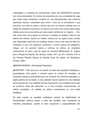 metodologia e a metódica do conhecimento. Sobre isto DESCARTES escreveu
com muita propriedade: Os mortais são possuídos por uma curiosidade tão cega
que muitas vezes introduzem o espírito em vias desconhecidas, sem nenhuma
esperança racional, unicamente para correr o risco de aí encontrarem o que
procuram; com eles se passa o mesmo que com um homem ardende com um
desejo tão estúpido de encontrar um tesouro que erraria sem cessar pelas praças
públicas para ver se encontraria por acaso algum perdido por um viajante. ... Ora,
vale muito mais nunca pensar em procurar a verdade de qualquer coisa do que
fazê-lo sem método...Quanto ao método, entendo por tal, regras certas e fáceis
cuja observação exata fará que qualquer pessoa nunca tome nada de falso por
verdadeiro, e que, sem dispensar inutilmente o mínimo esforço de inteligência,
chegue, por um aumento natural e contínuo de ciência, ao verdadeiro
conhecimento de todo o que for capaz de conhecer.<$FDescartes, R., Regras
para a Direção do Espírito, Ed. Stampa, Lisboa, 1971, pp. 23 in Oliveira, A.M. et
alii, Primeira Filosofia Tópicos de Filosofia Geral, 8a. edição, Ed. Brasiliense,
S.Paulo, 1990>
@MINOR HEADING = Gnoseologia Psiquiátrica
@FIRSTPAR = Pelo que já se viu quando se tratou das questões ontológicas e
gnoseológicas mais gerais, o primeiro passo do estudo da nosologia, da
nosografia médicas e psiquiátricas deve ser conhecer se o fenômeno patológico, o
objeto genérico da de estudo, é uma realidade natural cogniscível, uma realidade
social cognoscível, uma realidade humana cognoscível, uma condição real na qual
se combinem estes três elementos, ou é uma invenção convencionada, um
artifício psicológico, um artefato do próprio conhecimento ou uma ilusão
ideológica.
Só após superar as questões ontológicas centrais da objetitividade da
Psicopatologia, pode-se passar a tratar das questões mais importantes do
momento gnosiológico, quando se deve equacionar a cognoscibilidade dos
161
 