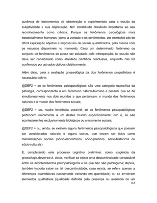 ausência de instrumentos de observação e experimentais para a estudo da
subjetividade e sua objetivação, tem constituído obstáculo importante ao seu
reconhecimento como ciência. Porque os fenômenos psicológicos mais
essencialmente humanos (como a vontade e os sentimentos, por exemplo) säo de
difícil exploraçäo objetiva e impossíveis de serem quantificados, pelo menos com
os recursos disponíveis no momento. Caso um determinado fenômeno ou
conjunto de fenômenos só possa ser estudado pela introspecção, tal estudo não
deve ser considerado como atividade científica conclusiva, enquanto não for
confirmado por achados obtidos objetivamente.
Além disto, para a avaliação gnoseológica da dos fenômenos psiquiátricos é
necessário definir:
@DEF2 = se os fenômenos psicopatológicos são uma categoria específica da
patologia, correspondente a um fenômeno natural-humano e pessoal que se dê
simultaneamente nos dois mundos a que pertencem: o mundo dos fenômenos
naturais e o mundo dos fenômenos sociais;
@DEF2 = ou, noutra tendência possível, se os fenômenos psicopatológicos
pertencem unicamente a um destes mundo especificamente; isto é, se são
acontecimentos exclusivamente biológicos ou unicamente sociais;
@DEF2 = ou, ainda, se existem alguns fenômenos psicopatológicos que possam
ser considerados naturais e alguns outros, que devam ser tidos como
manifestações sociais (sócio-econômicos, sócio-políticos, sócio-históricos ou
sócio-culturais).
E, completando este processo cognitivo preliminar, como exigência da
gnosiologia,dever-se-á, ainda, verificar se existe uma descontinuidade constatável
entre os acontecimentos psicopatológicos e os que não são patológicos; depois,
também importa saber se tal descontinuidade, caso exista, se refere apenas a
diferenças quantitativas (unicamente variando em quantidade) ou se envolvem
elementos qualitativos (qualidade definida pela presença ou ausência de um
163
 