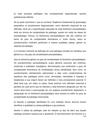 b) Todo processo patológico fica completamente diagnosticado, quando
perfeitamente definido.
Só se pode reconhecer o que se conhece. Exigência fundamental da gnosiologia
psiquiátrica no procedimento diagnosticador, como elemento essencial de sua
definição, deve ser a especificação adequada de cada fenômeno psicopatológico
tanto em termos da complexidade da patologia, quanto em razão da classe de
psicopatologia. Porque, os fenômenos psicopatológicos não são unitários em
termo do grau de complexidade fenomênica e, muito menos, todos os
acontecimentos mórbidos pertencem à mesma qualidade (classe, gênero ou
espécie) de patologia.
c) O primeiro momento da definição de uma patologia consiste em identificar seu
gênero ou o seu grau de complexidade psicopatológica.
Aqui se denomina gênero ao grau de complexidade do fenômeno psicopatológico.
Os acontecimentos psicopatológicos (cujos gêneros possíveis são sintomas,
síndromes e entidades nosológicas, denominações que evidenciam o grau de
complexidade fenomênica da manifestação clínica identificada), bem como, os
acontecimentos estreitamente relacionados a eles como caraterizadores da
aparência das patologias (como curso, terminação, intensidade e resposta à
terapêutica) e sua origem devem ser definidos o mais precisamente possível. O
ideal seria que, em todos os casos, fosse possível uma definição essencial e
genética de cada termo que se referisse a cada fenômeno designado por ele. Ao
menos deve haver a preocupação de, em qualquer procedimento diagnóstico, a
designação de um fenômeno psicopatológico deve sempre se referir ao grau de
complexidade da patologia mencionada.
d) Quando a patologia identificada for uma entidade clínica, deve-se buscar
identificar a qualidade ou classe patológica a que pertence.
Quanto à classe da patologia, esta diz respeito ao tipo de dano que aquela
patologia acarreta à pessoa que a apresenta. O reconhecimento da síndrome e o
165
 