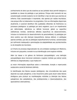 conhecimento do dano que ela ocasiona ao seu portador deve permitir designar a
qualidade ou classe da patologia a que pertence. Porque este momento de sua
caracterização consiste exatame ne em identificar o tipo de dano que acarreta ao
enfermo. Esta caracterização é importante, não apenas por razões heurísticas,
mas porque influi no tratamente e no prognóstico. Com as informações disponíveis
atualmente, é possível identificar três qualidades diferentes de fenômenos ou
processos patológicos: a) patologia por dano negastivo, que é um impedimento
por deformidade, deficiência ou déficite funcional, global ou específico
(deficiências mentais, demências déficites específicos do desenvolvimento,
inclusive os transtornos do desenvolvimento da personalidade); b) patologias por
dano positivo que são doenças (esquizofrenia, doença afetiva); c) patologias
apenas sentidas, que são as patologias especificamente humanas, caracterizadas
por sofrimento inadequado e perturbações da adaptabilidade aos acontecimentos
ou às situações (as neuroses).
e) O fecho do processo diagnosticador de uma entidade nosológica em Medicina,
inclusive em psiquiatria, consiste na sua identificação como espécie mórbida.
Além da classe e do gênero do fenômeno psicopatológico, uma definição
psicopatológica deve mencionar sobretudo a espécie mórbida que estiver sendo
definida (ou diagnosticada), o que implica em:
a) incluir informações específicas sobre a intensidade, duração e repercussão
existencial e social do fenômeno definido;
b) identificação dos fatores causais (etiológicos), das circunstâncias das quais
depende sua ação patogênica, e dos mecanismo pelos quais atuam estes fatores
etiológicos para produzir as manifestações mórbidas (a distinção dos fatores
patogênicos dos patoplásticos, dos predisponentes e desencadeadores, dos
agravadores e atenuadores);
166
 