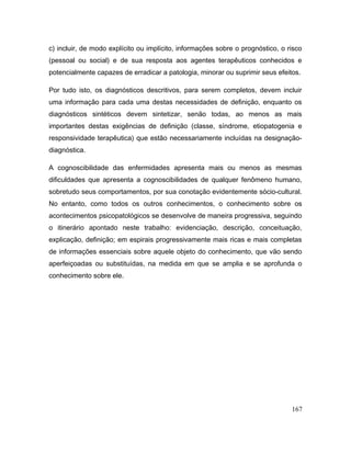 c) incluir, de modo explícito ou implícito, informações sobre o prognóstico, o risco
(pessoal ou social) e de sua resposta aos agentes terapêuticos conhecidos e
potencialmente capazes de erradicar a patologia, minorar ou suprimir seus efeitos.
Por tudo isto, os diagnósticos descritivos, para serem completos, devem incluir
uma informação para cada uma destas necessidades de definição, enquanto os
diagnósticos sintéticos devem sintetizar, senão todas, ao menos as mais
importantes destas exigências de definição (classe, síndrome, etiopatogenia e
responsividade terapêutica) que estão necessariamente incluídas na designação-
diagnóstica.
A cognoscibilidade das enfermidades apresenta mais ou menos as mesmas
dificuldades que apresenta a cognoscibilidades de qualquer fenômeno humano,
sobretudo seus comportamentos, por sua conotação evidentemente sócio-cultural.
No entanto, como todos os outros conhecimentos, o conhecimento sobre os
acontecimentos psicopatológicos se desenvolve de maneira progressiva, seguindo
o itinerário apontado neste trabalho: evidenciação, descrição, conceituação,
explicação, definição; em espirais progressivamente mais ricas e mais completas
de informações essenciais sobre aquele objeto do conhecimento, que vão sendo
aperfeiçoadas ou substituídas, na medida em que se amplia e se aprofunda o
conhecimento sobre ele.
167
 