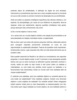 pretenda status de cientificidade. A definição do objeto de uma atividade,
instrumento ou procedimento (que deve ser a mais completa possível no momento
em que se dê) consiste no primeiro momento de declaração de sua cientificidade.
Antes de avaliar os aspectos ontológicos específicos das ciências médicas e, em
especial, da psicopatologia, por causa de sua influência na psiquiatria, deve-se
repassar, ainda que rapidamente, algumas questões ontológicas mais gerais,
porque alcançam todo conhecimento, tais como:
a) Se o mundo objetivo é real ou irreal;
b) e, sendo real, se o mundo objetivo mantém uma relação de primariedade ou de
secundariedade em relação à atividade mental, a subjetividade.
Não se deve supor que estas são apenas perguntas retóricas, elaboradas apenas
para consagrar respostas previamente conhecidas no curso de uma
argumentação ou explanação planejada. Trata-se de questões muito importantes,
fundamentais mesmo, cujas respostas irão influir em todo desenvolvimento que se
suceder a elas.
Esta questão essencial da filosofia e da ciência se consubstancia nas seguintes
perguntas: o mundo objetivo existe, é real ? A primeira e mais abrangente questão
teórica com que os seres humanos se defrontam quando pretendem conhecer o
mundo, reside em saber se este mundo é real (como crêem os realistas e
materialistas), ou uma ilusão dos sentidos (como querem os idealistas e os
fenomenistas mais extremados). Existe um mundo real? Uma realidade além de
nossas subjetividades?
E, existindo uma realidade, será uma realidade objetiva ou consistirá apenas em
uma ilusão da subjetividade? Uma realidade subjetiva. Existirá uma dimensão
objetiva e outra subjetiva da realidade? Ou existirão ambas? Estas indagações
podem parecer inúteis para os mais desavisados ou despreocupados com isto,
mas existe quem negue realidade ao mundo objetivo, de uma realidade externa a
17
 