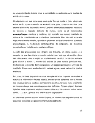 ou uma delimitação definida entre a normalidade e a patologia como facetas da
existência humana.
O solipsismo, em sua forma pura, pode estar fora de moda e, hoje, talvez não
exista senão como expressão de excentricidade para conversas eruditas para
chamar atenção no barzinho da moda. Contudo, tem muitos sucessores, nos quais
se atenuou a negação delirante do mundo, como os já mencionados
nominalismos, medieval e moderno, por exemplo, que negam realidade às
coisas e às possibilidades de conhecê-las diretamente. Mas, isto será encarado
logo adiante neste trabalho, quando se promover ao levantamento das questões
gnoseológicas. A modalidade contemporânea do solipisismo se denomina
conceitualismo, verbalismo ou positivismo lógico.
A partir dos pressupostos que dirigem este trabalho, em última análise e a
despeito de sua diversidade, o mundo material, com tudo que ele contém, deve
ser considerado como o objeto do conhecimento científico. A ciências existem
para estudar o mundo. O mundo todo através de cada aspecto particular dele.
Cada ciência se incumbe da investigação de um aspecto particular do universo da
realidade. O que vem sendo chamado realidade objetiva, mundo real ou.dos objetos
materiais.
Isto posto, tenta-se esquematizar o que se supõe saber ou o que se sabe sobre a
natureza e realidade do mundo objetivo. Desde que se considere todo o mundo
real (objetivo) como o objeto do conhecimento científico, torna-se muito importante
ao menos esboçar sua conceituação ou sua definição. Porque existem diversas
opiniões sobre o que seria a natureza essencial do aqui denominado muitas vezes
como mundo objetivo, porque está fora do sujeito cognoscente.
As diferentes opiniões sobre o mundo objetivo, se revelam nas respostas dadas às
seguintes perguntas que podem ser formuladas sobre ele:
19
 
