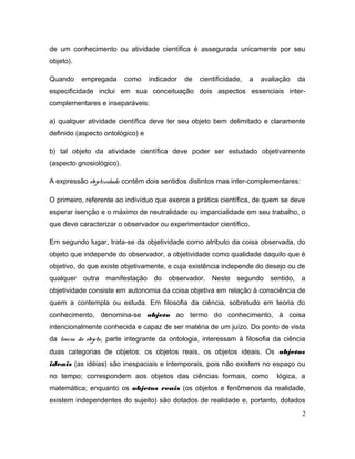 de um conhecimento ou atividade científica é assegurada unicamente por seu
objeto).
Quando empregada como indicador de cientificidade, a avaliação da
especificidade inclui em sua conceituação dois aspectos essenciais inter-
complementares e inseparáveis:
a) qualquer atividade científica deve ter seu objeto bem delimitado e claramente
definido (aspecto ontológico) e
b) tal objeto da atividade científica deve poder ser estudado objetivamente
(aspecto gnosiológico).
A expressão objetividade contém dois sentidos distintos mas inter-complementares:
O primeiro, referente ao indivíduo que exerce a prática científica, de quem se deve
esperar isenção e o máximo de neutralidade ou imparcialidade em seu trabalho, o
que deve caracterizar o observador ou experimentador científico.
Em segundo lugar, trata-se da objetividade como atributo da coisa observada, do
objeto que independe do observador, a objetividade como qualidade daquilo que é
objetivo, do que existe objetivamente, e cuja existência independe do desejo ou de
qualquer outra manifestação do observador. Neste segundo sentido, a
objetividade consiste em autonomia da coisa objetiva em relação à consciência de
quem a contempla ou estuda. Em filosofia da ciência, sobretudo em teoria do
conhecimento, denomina-se objeto ao termo do conhecimento, à coisa
intencionalmente conhecida e capaz de ser matéria de um juízo. Do ponto de vista
da teoria do objeto, parte integrante da ontologia, interessam à filosofia da ciência
duas categorias de objetos: os objetos reais, os objetos ideais. Os objetos
ideais (as idéias) são inespaciais e intemporais, pois não existem no espaço ou
no tempo; correspondem aos objetos das ciências formais, como lógica, a
matemática; enquanto os objetos reais (os objetos e fenômenos da realidade,
existem independentes do sujeito) são dotados de realidade e, portanto, dotados
2
 