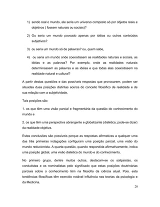 1) sendo real o mundo, ele seria um universo composto só por objetos reais e
objetivos ( fossem naturais ou sociais)?
2) Ou seria um mundo povoado apenas por idéias ou outros conteúdos
subjetivos?
3) ou seria um mundo só de palavras? ou, quem sabe,
4) ou seria um mundo onde coexistissem as realidades naturais e sociais, as
idéias e as palavras? Por exemplo, onde as realidades naturais
determinassem as palavras e as idéias e que todas elas coexistissem na
realidade natural e cultural?
A partir destas questões e das possíveis respostas que provocarem, podem ser
situadas duas posições distintas acerca do conceito filosófico de realidade e de
sua relação com a subjetividade.
Tais posições são:
1. os que têm uma visão parcial e fragmentária da questão do conhecimento do
mundo e
2. os que têm uma perspectiva abrangente e globalizante (dialética, pode-se dizer)
da realidade objetiva.
Estas conclusões são possíveis porque as respostas afirmativas a qualquer uma
das três primeiras indagações configuram uma posição parcial, uma visão do
mundo reducionista. A quarta questão, quando respondida afirmativamente, indica
uma posição global, uma visão dialética do mundo e do conhecimento.
No primeiro grupo, dentre muitos outros, destacam-se os solipsistas, os
condutistas e os nominalistas pelo significado que estas posições doutrinárias
parciais sobre o conhecimento têm na filosofia da ciência atual. Pois. esta
tendências filosóficas têm exercido notável influência nas teorias da psicologia e
da Medicina.
20
 