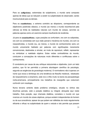 Para os solipsistas, extremistas do subjetivismo, o mundo seria composto
apenas de idéias que se reduzem a existir na subjetividade do observador, sendo
incomunicável para os demais.
Para os condutistas, o extremo contrário ao sliopsismo, correspondente ao
objetivismo positivista clássico, o mundo (ao menos o mundo reconhecível pela
ciência) se limita às realidades naturais (um mundo de coisas), servindo as
palavras apenas como um exercício sempre insuficiente de revelá-las.
Já para os nominalistas, cujas posições se confundem, ora com os solipsistas,
ora com os condutistas (em sua visão parcial e mecânica do mundo), ora com os
neopositivistas, o mundo (ou, ao menos, o mundo do conhecimento) seria um
mundo unicamente habitado por palavras com significações meramente
convencionais, destinadas a simular, ao invés de reproduzir, refletir, representar
ou simbolizar a realidade objetiva. Estas visões contraditórias do mundo,
conduzem a concepções de naturezas muito diferentes e conflituosas sobre o
conhecimento.
O condutismo por causa de seu enfoque reducionista e objetivista, (com um lado
positivo, que foi ter permitido a primeira abordagem científica da psicologia,
segundo as exigências da gnosiologia moderna). O nominalismo não é apenas um
nome que evoca a lembraça de uma tendência da filosofia medieval., rebatizado
de neopositivismo e empirismo, está vivo e influi muito na teoria da psicopatologia
norte-americana, principalmente nos trabalhos de nosografia que costumam
confundir com nosologia.
Numa terceira vertente deste problema ontológico, situada no vértice das
doutrinas parciais, está a posição dialética ou integral, abraçada aqui neste
trabalho. Esta posição, aqui chamada dialética, considera o mundo em que
vivemos um mundo de coisas objetivas, porque existem independentes do homem
ou de sua consciência; apesar de que podem ser refletidas de modo regularmente
eficiente e eficaz na subjetividade de quem o estuda e isto permite que possam
21
 