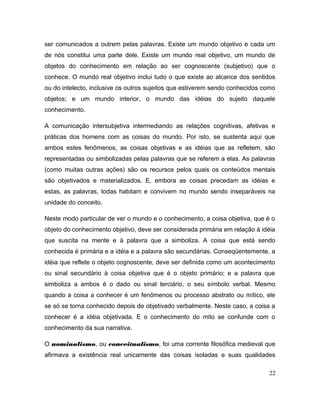 ser comunicados a outrem pelas palavras. Existe um mundo objetivo e cada um
de nós constitui uma parte dele. Existe um mundo real objetivo, um mundo de
objetos do conhecimento em relação ao ser cognoscente (subjetivo) que o
conhece. O mundo real objetivo inclui tudo o que existe ao alcance dos sentidos
ou do intelecto, inclusive os outros sujeitos que estiverem sendo conhecidos como
objetos; e um mundo interior, o mundo das idéias do sujeito daquele
conhecimento.
A comunicação intersubjetiva intermediando as relações cognitivas, afetivas e
práticas dos homens com as coisas do mundo. Por isto, se sustenta aqui que
ambos estes fenômenos, as coisas objetivas e as idéias que as refletem, são
representadas ou simbolizadas pelas palavras que se referem a elas. As palavras
(como muitas outras ações) são os recursos pelos quais os conteúdos mentais
são objetivados e materializados. E, embora as coisas precedam as idéias e
estas, as palavras, todas habitam e convivem no mundo sendo inseparáveis na
unidade do conceito.
Neste modo particular de ver o mundo e o conhecimento, a coisa objetiva, que é o
objeto do conhecimento objetivo, deve ser considerada primária em relação à idéia
que suscita na mente e à palavra que a simboliza. A coisa que está sendo
conhecida é primária e a idéia e a palavra são secundárias. Conseqüentemente, a
idéia que reflete o objeto cognoscente, deve ser definida como um acontecimento
ou sinal secundário à coisa objetiva que é o objeto primário; e a palavra que
simboliza a ambos é o dado ou sinal terciário, o seu símbolo verbal. Mesmo
quando a coisa a conhecer é um fenômenos ou processo abstrato ou mítico, ele
se só se torna conhecido depois de objetivado verbalmente. Neste caso, a coisa a
conhecer é a idéia objetivada. E o conhecimento do mito se confunde com o
conhecimento da sua narrativa.
O nominalismo, ou conceitualismo, foi uma corrente filosófica medieval que
afirmava a existência real unicamente das coisas isoladas e suas qualidades
22
 