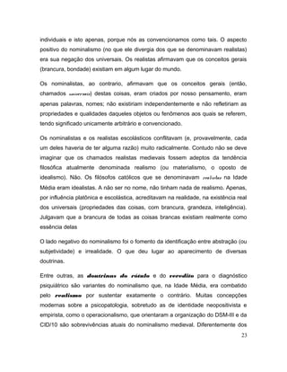 individuais e isto apenas, porque nós as convencionamos como tais. O aspecto
positivo do nominalismo (no que ele divergia dos que se denominavam realistas)
era sua negação dos universais. Os realistas afirmavam que os conceitos gerais
(brancura, bondade) existiam em algum lugar do mundo.
Os nominalistas, ao contrario, afirmavam que os conceitos gerais (então,
chamados universais) destas coisas, eram criados por nosso pensamento, eram
apenas palavras, nomes; não existiriam independentemente e não refletiriam as
propriedades e qualidades daqueles objetos ou fenômenos aos quais se referem,
tendo significado unicamente arbitrário e convencionado.
Os nominalistas e os realistas escolásticos conflitavam (e, provavelmente, cada
um deles haveria de ter alguma razão) muito radicalmente. Contudo não se deve
imaginar que os chamados realistas medievais fossem adeptos da tendência
filosófica atualmente denominada realismo (ou materialismo, o oposto de
idealismo). Não. Os filósofos católicos que se denominavam realistas na Idade
Média eram idealistas. A não ser no nome, não tinham nada de realismo. Apenas,
por influência platônica e escolástica, acreditavam na realidade, na existência real
dos universais (propriedades das coisas, com brancura, grandeza, inteligência).
Julgavam que a brancura de todas as coisas brancas existiam realmente como
essência delas
O lado negativo do nominalismo foi o fomento da identificação entre abstração (ou
subjetividade) e irrealidade. O que deu lugar ao aparecimento de diversas
doutrinas.
Entre outras, as doutrinas do rótulo e do veredito para o diagnóstico
psiquiátrico são variantes do nominalismo que, na Idade Média, era combatido
pelo realismo por sustentar exatamente o contrário. Muitas concepções
modernas sobre a psicopatologia, sobretudo as de identidade neopositivista e
empirista, como o operacionalismo, que orientaram a organização do DSM-III e da
CID/10 são sobrevivências atuais do nominalismo medieval. Diferentemente dos
23
 
