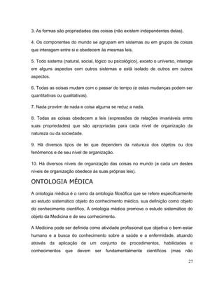 3. As formas são propriedades das coisas (não existem independentes delas).
4. Os componentes do mundo se agrupam em sistemas ou em grupos de coisas
que interagem entre si e obedecem às mesmas leis.
5. Todo sistema (natural, social, lógico ou psicológico), exceto o universo, interage
em alguns aspectos com outros sistemas e está isolado de outros em outros
aspectos.
6. Todas as coisas mudam com o passar do tempo (e estas mudanças podem ser
quantitativas ou qualitativas).
7. Nada provém de nada e coisa alguma se reduz a nada.
8. Todas as coisas obedecem a leis (expressões de relações invariáveis entre
suas propriedades) que são apropriadas para cada nível de organização da
natureza ou da sociedade.
9. Há diversos tipos de lei que dependem da natureza dos objetos ou dos
fenômenos e de seu nível de organização.
10. Há diversos níveis de organização das coisas no mundo (e cada um destes
níveis de organização obedece às suas próprias leis).
ONTOLOGIA MÉDICA
A ontologia médica é o ramo da ontologia filosófica que se refere especificamente
ao estudo sistemático objeto do conhecimento médico, sua definição como objeto
do conhecimento científico. A ontologia médica promove o estudo sistemático do
objeto da Medicina e de seu conhecimento.
A Medicina pode ser definida como atividade profissional que objetiva o bem-estar
humano e a busca do conhecimento sobre a saúde e a enfermidade, atuando
através da aplicação de um conjunto de procedimentos, habilidades e
conhecimentos que devem ser fundamentalmente científicos (mas não
27
 