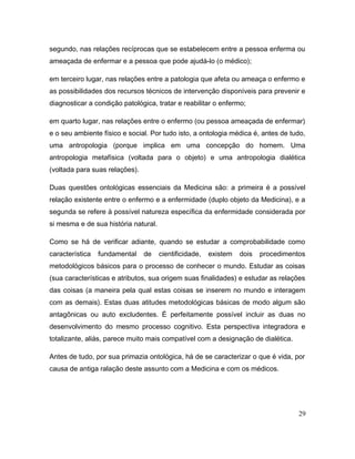 segundo, nas relações recíprocas que se estabelecem entre a pessoa enferma ou
ameaçada de enfermar e a pessoa que pode ajudá-lo (o médico);
em terceiro lugar, nas relações entre a patologia que afeta ou ameaça o enfermo e
as possibilidades dos recursos técnicos de intervenção disponíveis para prevenir e
diagnosticar a condição patológica, tratar e reabilitar o enfermo;
em quarto lugar, nas relações entre o enfermo (ou pessoa ameaçada de enfermar)
e o seu ambiente físico e social. Por tudo isto, a ontologia médica é, antes de tudo,
uma antropologia (porque implica em uma concepção do homem. Uma
antropologia metafísica (voltada para o objeto) e uma antropologia dialética
(voltada para suas relações).
Duas questões ontológicas essenciais da Medicina são: a primeira é a possível
relação existente entre o enfermo e a enfermidade (duplo objeto da Medicina), e a
segunda se refere à possível natureza específica da enfermidade considerada por
si mesma e de sua história natural.
Como se há de verificar adiante, quando se estudar a comprobabilidade como
característica fundamental de cientificidade, existem dois procedimentos
metodológicos básicos para o processo de conhecer o mundo. Estudar as coisas
(sua características e atributos, sua origem suas finalidades) e estudar as relações
das coisas (a maneira pela qual estas coisas se inserem no mundo e interagem
com as demais). Estas duas atitudes metodológicas básicas de modo algum são
antagônicas ou auto excludentes. É perfeitamente possível incluir as duas no
desenvolvimento do mesmo processo cognitivo. Esta perspectiva integradora e
totalizante, aliás, parece muito mais compatível com a designação de dialética.
Antes de tudo, por sua primazia ontológica, há de se caracterizar o que é vida, por
causa de antiga ralação deste assunto com a Medicina e com os médicos.
29
 