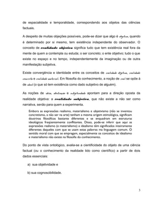 de espacialidade e temporalidade, correspondendo aos objetos das ciências
factuais.
A despeito de muitas objeções possíveis, pode-se dizer que algo é objetivo, quando
é determinado por si mesmo, tem existência independente do observador. O
conceito de realidade objetiva significa tudo que tem existência real fora da
mente de quem a contempla ou estuda; o ser concreto; o ente objetivo; tudo o que
existe no espaço e no tempo, independentemente da imaginação ou de outra
manifestação subjetiva.
Existe convergência e identidade entre os conceitos de realidade objetiva, realidade
concreta e realidade material. Em filosofia do conhecimento, a noção de real se opõe à
de ideal (o que só tem existência como dado subjetivo de alguém).
As noções de idéia, abstração e subjetividade apontam para a direção oposta da
realidade objetiva: a realidade subjetiva, que não existe a não ser como
narrativa, senão para quem a experimenta.
Embora as expressões realismo, materialismo e objetivismo (não se inventou
concretismo, a não ser na arte) tenham a mesma origem etimológica, significam
doutrinas filosóficas bastante diferentes e se enquadram em estruturas
ideológicas freqüentemente conflitantes. Disso, pode-se inferir que aqui as
expressões realismo (e materialismo) e idealismo têm significados inteiramente
diferentes daqueles com que se usam estas palavras ma linguagem comum. O
sentido moral com que se empregam, especialmente os conceitos de idealismo
e materialismo não existe na filosofia do conhecimento.
Do ponto de vista ontológico, avalia-se a cientificidade do objeto de uma ciência
factual (ou o conhecimento da realidade tido como científico) a partir de dois
dados essenciais:
a) sua objetividade e
b) sua cognoscibilidade.
3
 