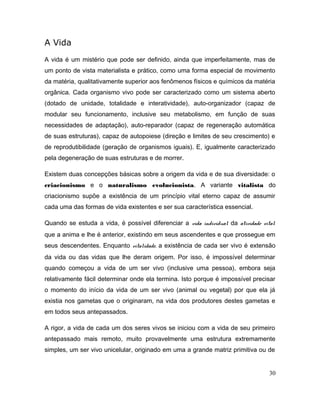 A Vida
A vida é um mistério que pode ser definido, ainda que imperfeitamente, mas de
um ponto de vista materialista e prático, como uma forma especial de movimento
da matéria, qualitativamente superior aos fenômenos físicos e químicos da matéria
orgânica. Cada organismo vivo pode ser caracterizado como um sistema aberto
(dotado de unidade, totalidade e interatividade), auto-organizador (capaz de
modular seu funcionamento, inclusive seu metabolismo, em função de suas
necessidades de adaptação), auto-reparador (capaz de regeneração automática
de suas estruturas), capaz de autopoiese (direção e limites de seu crescimento) e
de reprodutibilidade (geração de organismos iguais). E, igualmente caracterizado
pela degeneração de suas estruturas e de morrer.
Existem duas concepções básicas sobre a origem da vida e de sua diversidade: o
criacionismo e o naturalismo evolucionista. A variante vitalista do
criacionismo supõe a existência de um princípio vital eterno capaz de assumir
cada uma das formas de vida existentes e ser sua característica essencial.
Quando se estuda a vida, é possível diferenciar a vida individual da atividade vital
que a anima e lhe é anterior, existindo em seus ascendentes e que prossegue em
seus descendentes. Enquanto vitalidade, a existência de cada ser vivo é extensão
da vida ou das vidas que lhe deram origem. Por isso, é impossível determinar
quando começou a vida de um ser vivo (inclusive uma pessoa), embora seja
relativamente fácil determinar onde ela termina. Isto porque é impossível precisar
o momento do início da vida de um ser vivo (animal ou vegetal) por que ela já
existia nos gametas que o originaram, na vida dos produtores destes gametas e
em todos seus antepassados.
A rigor, a vida de cada um dos seres vivos se iniciou com a vida de seu primeiro
antepassado mais remoto, muito provavelmente uma estrutura extremamente
simples, um ser vivo unicelular, originado em uma a grande matriz primitiva ou de
30
 