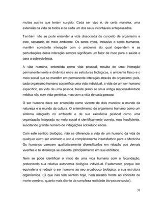 muitas outras que teriam surgido. Cada ser vivo é, de certa maneira, uma
extensão da vida de todos e de cada um dos seus incontáveis antepassados.
Também não se pode entender a vida dissociada do conceito de organismo e
este, separado do meio ambiente. Os seres vivos, inclusive o seres humanos,
mantêm constante interação com o ambiente do qual dependem e as
perturbações desta interação sempre significam um fator de risco para a saúde e
para a sobrevivência.
A vida humana, entendida como vida pessoal, resulta de uma interação
permanentemente e dinâmica entre as estruturas biológicas, o ambiente físico e o
meio social que se mantêm em permanente interação através do organismo; pois,
cada organismo humano corporifica uma vida individual, a vida de um ser humano
específico, na vida de uma pessoa. Neste plano se situa antiga responsabilidade
médica não com vida genérica, mas com a vida de cada pessoa.
O ser humano deve ser entendido como vivente de dois mundos: o mundo da
natureza e o mundo da cultura. O entendimento do organismo humano como um
sistema integrado no ambiente e de sua existência pessoal como uma
organização integrada no meio social é cientificamente correto, mas insuficiente,
suscitando grande número de indagações sobretudo éticas.
Com este sentido biológico, não se diferencia a vida de um humano da vida de
qualquer outro ser animado e isto é completamente insatisfatório para a Medicina
Os humanos parecem qualitativamente diversificados em relação aos demais
viventes e tal diferença se assenta, principalmente em sua eticidade.
Nem se pode identificar o início de uma vida humana com a fecundação,
pretextando sua relativa autonomia biológica individual. Exatamente porque isto
equivaleria e reduzir o ser humano ao seu arcabouço biológico, a sua estrutura
organísmica. (O que não tem sentido hoje, nem mesmo frente ao conceito de
morte cerebral, quanto mais diante da complexa realidade bio-psicos-social).
31
 