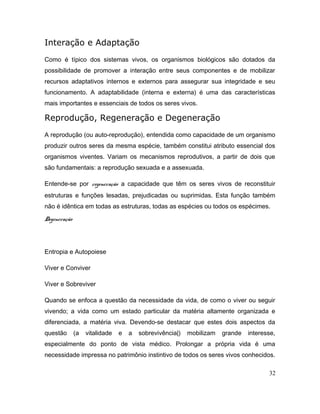 Interação e Adaptação
Como é típico dos sistemas vivos, os organismos biológicos são dotados da
possibilidade de promover a interação entre seus componentes e de mobilizar
recursos adaptativos internos e externos para assegurar sua integridade e seu
funcionamento. A adaptabilidade (interna e externa) é uma das características
mais importantes e essenciais de todos os seres vivos.
Reprodução, Regeneração e Degeneração
A reprodução (ou auto-reprodução), entendida como capacidade de um organismo
produzir outros seres da mesma espécie, também constitui atributo essencial dos
organismos viventes. Variam os mecanismos reprodutivos, a partir de dois que
são fundamentais: a reprodução sexuada e a assexuada.
Entende-se por regeneração a capacidade que têm os seres vivos de reconstituir
estruturas e funções lesadas, prejudicadas ou suprimidas. Esta função também
não é idêntica em todas as estruturas, todas as espécies ou todos os espécimes.
Degeneração
Entropia e Autopoiese
Viver e Conviver
Viver e Sobreviver
Quando se enfoca a questão da necessidade da vida, de como o viver ou seguir
vivendo; a vida como um estado particular da matéria altamente organizada e
diferenciada, a matéria viva. Devendo-se destacar que estes dois aspectos da
questão (a vitalidade e a sobrevivência|) mobilizam grande interesse,
especialmente do ponto de vista médico. Prolongar a própria vida é uma
necessidade impressa no patrimônio instintivo de todos os seres vivos conhecidos.
32
 