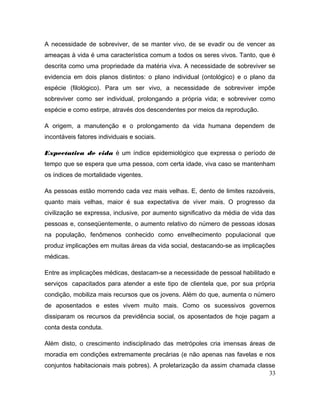 A necessidade de sobreviver, de se manter vivo, de se evadir ou de vencer as
ameaças à vida é uma característica comum a todos os seres vivos. Tanto, que é
descrita como uma propriedade da matéria viva. A necessidade de sobreviver se
evidencia em dois planos distintos: o plano individual (ontológico) e o plano da
espécie (filológico). Para um ser vivo, a necessidade de sobreviver impõe
sobreviver como ser individual, prolongando a própria vida; e sobreviver como
espécie e como estirpe, através dos descendentes por meios da reprodução.
A origem, a manutenção e o prolongamento da vida humana dependem de
incontáveis fatores individuais e sociais.
Expectativa de vida é um índice epidemiológico que expressa o período de
tempo que se espera que uma pessoa, com certa idade, viva caso se mantenham
os índices de mortalidade vigentes.
As pessoas estão morrendo cada vez mais velhas. E, dento de limites razoáveis,
quanto mais velhas, maior é sua expectativa de viver mais. O progresso da
civilização se expressa, inclusive, por aumento significativo da média de vida das
pessoas e, conseqüentemente, o aumento relativo do número de pessoas idosas
na população, fenômenos conhecido como envelhecimento populacional que
produz implicações em muitas áreas da vida social, destacando-se as implicações
médicas.
Entre as implicações médicas, destacam-se a necessidade de pessoal habilitado e
serviços capacitados para atender a este tipo de clientela que, por sua própria
condição, mobiliza mais recursos que os jovens. Além do que, aumenta o número
de aposentados e estes vivem muito mais. Como os sucessivos governos
dissiparam os recursos da previdência social, os aposentados de hoje pagam a
conta desta conduta.
Além disto, o crescimento indisciplinado das metrópoles cria imensas áreas de
moradia em condições extremamente precárias (e não apenas nas favelas e nos
conjuntos habitacionais mais pobres). A proletarização da assim chamada classe
33
 