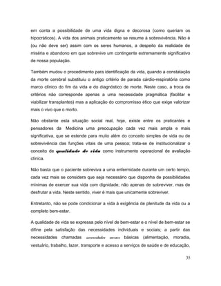 em conta a possibilidade de uma vida digna e decorosa (como queriam os
hipocráticos). A vida dos animais praticamente se resume à sobrevivência. Não é
(ou não deve ser) assim com os seres humanos, a despeito da realidade de
miséria e abandono em que sobrevive um contingente extremamente significativo
de nossa população.
Também mudou o procedimento para identificação da vida, quando a constatação
da morte cerebral substituiu o antigo critério de parada cárdio-respiratória como
marco clínico do fim da vida e do diagnóstico de morte. Neste caso, a troca de
critérios não corresponde apenas a uma necessidade pragmática (facilitar e
viabilizar transplantes) mas a aplicação do compromisso ético que exige valorizar
mais o vivo que o morto.
Não obstante esta situação social real, hoje, existe entre os praticantes e
pensadores da Medicina uma preocupação cada vez mais ampla e mais
significativa, que se estende para muito além do conceito simples de vida ou de
sobrevivência das funções vitais de uma pessoa; trata-se de institucionalizar o
conceito de qualidade de vida como instrumento operacional de avaliação
clínica.
Não basta que o paciente sobreviva a uma enfermidade durante um certo tempo,
cada vez mais se considera que seja necessário que disponha de possibilidades
mínimas de exercer sua vida com dignidade; não apenas de sobreviver, mas de
desfrutar a vida. Neste sentido, viver é mais que unicamente sobreviver.
Entretanto, não se pode condicionar a vida à exigência de plenitude da vida ou a
completo bem-estar.
A qualidade de vida se expressa pelo nível de bem-estar e o nível de bem-estar se
difine pela satisfação das necessidades individuais e sociais; a partir das
necessidades chamadas necessidades sociais básicas (alimentação, moradia,
vestuário, trabalho, lazer, transporte e acesso a serviços de saúde e de educação,
35
 