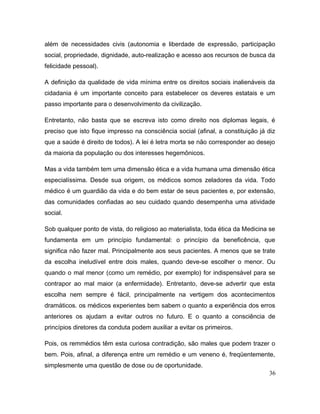além de necessidades civis (autonomia e liberdade de expressão, participação
social, propriedade, dignidade, auto-realização e acesso aos recursos de busca da
felicidade pessoal).
A definição da qualidade de vida mínima entre os direitos sociais inalienáveis da
cidadania é um importante conceito para estabelecer os deveres estatais e um
passo importante para o desenvolvimento da civilização.
Entretanto, não basta que se escreva isto como direito nos diplomas legais, é
preciso que isto fique impresso na consciência social (afinal, a constituição já diz
que a saúde é direito de todos). A lei é letra morta se não corresponder ao desejo
da maioria da população ou dos interesses hegemônicos.
Mas a vida também tem uma dimensão ética e a vida humana uma dimensão ética
especialíssima. Desde sua origem, os médicos somos zeladores da vida. Todo
médico é um guardião da vida e do bem estar de seus pacientes e, por extensão,
das comunidades confiadas ao seu cuidado quando desempenha uma atividade
social.
Sob qualquer ponto de vista, do religioso ao materialista, toda ética da Medicina se
fundamenta em um princípio fundamental: o princípio da beneficência, que
significa não fazer mal. Principalmente aos seus pacientes. A menos que se trate
da escolha ineludível entre dois males, quando deve-se escolher o menor. Ou
quando o mal menor (como um remédio, por exemplo) for indispensável para se
contrapor ao mal maior (a enfermidade). Entretanto, deve-se advertir que esta
escolha nem sempre é fácil, principalmente na vertigem dos acontecimentos
dramáticos. os médicos experientes bem sabem o quanto a experiência dos erros
anteriores os ajudam a evitar outros no futuro. E o quanto a consciência de
princípios diretores da conduta podem auxiliar a evitar os primeiros.
Pois, os remmédios têm esta curiosa contradição, são males que podem trazer o
bem. Pois, afinal, a diferença entre um remédio e um veneno é, freqüentemente,
simplesmente uma questão de dose ou de oportunidade.
36
 