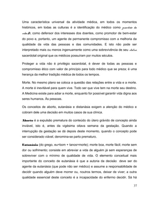 Uma característica universal da atividade médica, em todos os momentos
históricos, em todas as culturas é a identificação do médico como guardião da
vida<D>, como defensor dos interesses dos doentes, como promotor de bem-estar
do povo e, portanto, um agente de permanente compromisso com a melhoria da
qualidade da vida das pessoas e das comunidades. E isto não pode ser
interpretado mais ou menos ingenuamente como uma sobrevivência de seu status
sacerdotal original que os médicos possuíram por muitos séculos.
Proteger a vida não é privilégio sacerdotal, é dever de todas as pessoas e
compromisso ético com valor de princípio para todo médico que se preza; é uma
herança da melhor tradição médica de todos os tempos.
Morte. No mesmo plano se coloca a questão das relações entre a vida e a morte.
A morte é inevitável para quem vive. Todo ser que vive tem na morte seu destino.
A Medicina existe para adiar a morte, enquanto for possível garantir vida digna aos
seres humanos. Às pessoas.
Os conceitos de aborto, eutanásia e distanásia exigem a atenção do médico e
cobram dele uma decisão em muitos casos de sua clínica.
Aborto é a expulsão prematura do conteúdo do útero grávido de concepto ainda
inviável, isto é, antes da vigésima oitava semana da gestação. Quando a
interrupção da gestação se dá depois deste momento, quando o concepto pode
ser considerado viável, denomina-se parto prematuro.
Eutanásia (do grego, eu=bom + tanos=morte); morte boa, morte fácil; morte sem
dor ou sofrimento; consiste em abreviar a vida de alguém já sem esperanças de
sobreviver com o mínimo de qualidade de vida. O elemento conceitual mais
importante do conceito de eutanásia é que a autoria da decisão deve ser do
agente da eutanásia (que pode não ser médico) e assume a responsabilidade de
decidir quando alguém deve morrer ou, noutros termos, deixar de viver; a outra
qualidade essencial deste conceito é a incapacidade do enfermo decidir. Sá há
37
 