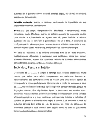 eutanásia se o paciente estiver incapaz; estando capaz, ou se trata de suicídio
assistido ou de homicídio.
Suicídio assistido. quando o paciente, desfrutando da integridade de sua
capacidade de decidir, decide morrer
Distanásia (do grego, dis=perturbação, dificuldade + tanos=morte); morte
perturbada, morte dificultada, quando se aplicam recursos da tecnologia médica
para ampliar a sobrevivência de alguém que não pode desfrutar a ménima
qualidade de vida e nem tem a possibilidade de vir a tê-lo. A distanásia se
configura quando são empregados recursos técnicos artificiais para manter a vida,
sem que haja ou possa haver qualquer esperança de sobrevivência digna.
No caso da eutanásia e do suicídio assistidas trata-se de duas situações,
qualitativamente diferentes, e configuram dois problemas éticos que exigem
soluções diferentes, apesar dos opositores radicais da eutanásia considerá-las
como idênticas, exigindo, ambas, as mesmas soluções.
Indivíduo, Pessoa e Sujeito
O conceito de ser humano é amplo e abrange duas noções específicas, muito
usadas por todos para referir componentes da sociedade humana e,
freqüentemente, são confundidas como se fossem uma única noção, apesar de
corresponder a coisas perfeitamente diferenciáveis: a noção de indivíduo e a idéia
de pessoa. Os conceitos de indivíduo e pessoa podem parecer idênticos, porque na
linguagem comum têm significados iguais e costumam ser usados como
sinônimos; mas são termos científicos diferentes e correspondem a dois sentidos
sócio-antropológicos e a duas realidades psicossociais distintas e definidas. O
conceito de pessoa é bastante mais amplo e contém o de indivíduo. A vida do
indivíduo começa bem antes da vida da pessoa, do início da edificação da
identidade pessoal e pode terminar bem depois (como no caso da justamente
denominada sobrevida dos descerebrados).
38
 