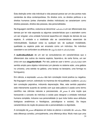 Esta distinção entre vida individual e vida pessoal parece ser um dos pontos mais
candentes da ética contemporânea. Os direitos civís, os direitos políticos e os
direitos humanos (antes chamados direitos individuais) se caracterizam como
direitos pessoais, direitos das pessoas, das personalidades.
Na linguagem científica, costuma-se denominar indivíduo a um ser diferenciado dos
demais por ter vida separada ou algumas características que o assinalem como
um ser singular; uma unidade funcional específica em relação às demais de sua
espécie. A unidade e a totalidade são as características essenciais da
individualidade. Qualquer coisa ou qualquer ser, de qualquer modalidade,
qualidade ou espécie pode ser encarado como um indivíduo. No indivíduo
coexistem e se confundem os atributos de singularidade e individualidade.
A individualidade de um ser se consubstancia em características que o
diferenciam dos outros da mesma espécie, fazendo-o, de certa forma, um ser
único em sua singularidade. Por isto, pode-se usar o termo individualidade com
sentido amplo para objetos indivisíveis (um planeta no sistema solar, uma galáxia
no universo, uma estrela na galáxia, uma laranja na laranjeira, uma formiga no
formigueiro).
Em ciência, a expressão indivíduo não tem conotação moral positiva ou negativa.
Na linguagem comum, sobretudo na imprensa de má-qualidade, a palavra indivíduo
tem conotação pejorativa, indicando depreciação. Mas, este sentido pejorativo
está inteiramente ausente do sentido com que esta palavra é usada como termo
científico nas ciências naturais e psicossociais. Já pessoa é uma noção que
transcende o conceito de indivíduo e existe para designar a entidade individual
humana completa, inclusive sua personalidade (o que inclui todos seus atributos
biológicos anatômicos e fisiológicos, psicológicos e sociais). Os traços
característicos da noção de pessoa são a personalidade e a dignidade.
A concepção de pessoa ultrapassa em todos os planos o conceito de indivíduo. Mas
esta diferença constitui, principalmente, uma diferença ética. Muito mais que uma
39
 
