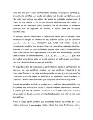 Para isto, não pode existir conhecimento científico, investigação científica ou
procedimento científico sem objeto, com objeto mal definido ou indefinido; como
não pode haver ciência cujo objeto não possa ser estudado objetivamente. O
objeto de uma ciência ou de um procedimento científico deve ser objetivo ou
possível de ser objetivado (como acontece com os fenômenos e processos
psíquicos que se objetivam na conduta e, assim, pode ser estudados
indiretamente).
No primeiro sentido mencionado, a objetividade talvez seja o elemento mais
essencial da isenção do cientista em seu trabalho, daquilo que se denomina
perspectiva crítica da ciência. Perspectiva que, nunca será demais repetir, é
precisamente no objeto que se corporifica e se materializa a atividade científica.
Ademais, é a partir da cognoscibilidade objetiva deste objeto, da possibilidade
deste objeto ser estudado objetivamente, que se estrutura a metodologia científica
(mas não deve ser confundida como neutralidade política e moral da ciência, que é sua
perversão). Uma técnica pode ser e, até, costuma ser definida por seu método;
mas uma ciência se define sempre por seu objeto.
No segundo sentido da objetividade, a objetividade do objeto do conhecimento se
expressa por sua existência objetiva, por sua existência independente do
observador. Por isto, é da maior pertinência avaliar-se aqui algumas das questões
ontológicas acerca do objeto da Medicina e da psiquiatria, especificamente do
objeto das ciências médicas sobre o qual se apóia a Medicina e a psiquiatria.
Quando se considera a exigência ontológica e gnosiológica da especificidade, que
é expressa pela possibilidade de estudo objetivo daquele segmento da realidade,
é preciso que não se confunda realidade e concreção, nem abstração e irrealidade
porque cada um destes conceitos tem significação precisa e se refere a uma coisa
bem definida.
Nunca é ocioso repetir, também, que a realidade material se compõe de coisas
(objetos materiais) e construtos (objetos ideais tais como fenômenos, juízos,
4
 