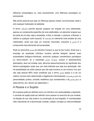 diferença antropológica ou, mais precisamente, uma diferença psicológica ou
psicossocial.
Não sendo possível que seja um diferença apenas verbal, convencionada, ideal e
sem qualquer implicação na realidade.
O termo indivíduo permite apontar qualquer ser singular em uma coletividade,
apenas um componente específico de uma coletividade, um elemento singular que
faz parte de um todo, seja a sociedade, a tribo, a manada, o cardume, a floresta, a
colônia ou qualquer outro conjunto. O indivíduo é o elemento mais simples de uma
coletividade, ainda que seja um conjunto inanimado; enquanto a pessoa é o
componente mais elementar da humanidade.
Pode se denominar pessoa ao indivíduo humano (o que se faz muito). Ainda que o
emprego da expressão indivíduo humano permita designar apenas suas
propriedades biológico-individuais, excluindo qualquer característica psicológica
ou sócio-cultural. Já a expressão pessoa humana, porque é absolutamente
pleonástica, deve ser evitada; pois, denuncia desconhecimento do significado dos
termos empregados; posto que, por mais tolerante que seja sua apreciação, não
há possibilidade de existir pessoa que não seja humana ou ser humano vivo que
não seja pessoa.<$FA maior amplitude que o termo pessoa possui é a de um
coletivo humano bem determinado e legalmente individualizado, a pessoa jurídica ou
personalidade jurídica, conceito metafórico que complementa o de pessoa física e
estes termos, sim, devem ser adjetivados.>
A Pessoa e o Sujeito
Se a pessoa pode ser definida como um indivíduo com personalidade e dignidade,
o conceito de sujeito pode ser definido como pessoa no exercício de sua vontade,
na direção de sua vida social e na construção de sua biografia. A voluntariedade
(não importando se é denominada vontade, volição, conação ou intencionalidade)
40
 