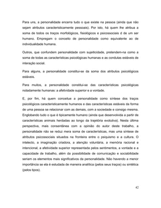Para uns, a personalidade encerra tudo o que existe na pessoa (ainda que não
sejam atributos caracteristicamente pessoais). Por isto, há quem lhe atribua a
soma de todos os traços morfológicos, fisiológicos e psicossociais d de um ser
humano. Empregam o conceito de personalidade como equivalente ao de
individualidade humana.
Outros, que confundem personalidade com sujeiticidade, pretendem-na como a
soma de todas as características psicológicas humanas e as condutas estáveis de
interação social.
Para alguns, a personalidade constitui-se da soma dos atributos psicológicos
estáveis.
Para muitos, a personalidade constitui-se das características psicológicas
notadamente humanas: a afetividade superior e a vontade.
E, por fim, há quem conceitue a personalidade como síntese dos traços
psicológicos caracteristicamente humanos e das características estáveis da forma
de uma pessoa se relacionar com as demais, com a sociedade e consigo mesma.
Englobando tudo o que é tipicamente humano (ainda que desenvolvida a partir de
características animais herdadas ao longo da trajetória evolutiva). Nesta última
perspectiva, mais consentânea com a opinião do autor deste trabalho, a
personalidade não se reduz mera soma de características, mas uma síntese de
atributos psicossociais situados na fronteira entre o psiquismo e a cultura. O
intelecto, a imaginação criadora, a atenção voluntária, a memória racional e
intencional, a afetividade superior representada pelos sentimentos, a vontade e a
capacidade de trabalho, além da possibilidade de comunicação e sociabilidade
seriam os elementos mais significativos da personalidade. Não havendo a menor
importância se ela é estudada de maneira analítica (pelos seus traços) ou sintética
(pelos tipos).
42
 