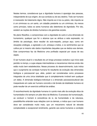 Nestes termos, considera-se que a dignidade humana é apanágio das pessoas,
independente de sua origem, de sua conduta ou de seu destino. Todo ser humano
é merecedor de tratamento digno. Não importa se é rico ou pobre, não importa se
é um criminoso ou um santo, um cidadão prestante ou um criminoso. Ao menos
como princípio, todos os seres humanos são detentores de dignidade. Por isto,
existem as noções de direitos humanos e de garantias sociais.
No plano filosófico, o compromisso com a dignidade do outro é uma dimensão do
humanismo, qualquer que for o alcance que se atribua a esta expressão; no
âmbito da psicologia, deve resultar do auto-respeito, porque aqui, como em
situações análogas, a agressão a um, ameaça a todos, e os sentimentos que se
cultiva por si mesmo são dados importantes daqueles que se dedica aos demais.
Este compromisso faz da Medicina uma profissão especial por causa de seu
objeto.
O ser humano atual é o resultado de um longo processo evolutivo cujo início está
perdido no tempo, e cujas etapas intermediárias e mecanismos internos ainda não
estão muito bem estabelecidos. Nesse processo do desenvolvimento, tudo indica
que o surgimento da condição humana foi resultante da evolução das dimensões
biológica e psicossocial que, aliás, podem ser consideradas como processos
integrados de uma única totalidade que é completamente inviável sem qualquer
um deles. A dimensão biológico-individual e a dimensão psicossociocultural são
inseparáveis em cada ser humano concreto e tal divisão da totalidade humana só
pode resultar de um exercício artificial de análise.
O reconhecimento da dignidade humana é o ponto mais alto da evolução ética da
humanidade e foi sempre um pilar ético da Medicina. O processo de humanização,
ao conduzir o homem à consciência de si, da humanidade e da natureza,
possibilita-lhe entender suas relações com os demais, e indica que o ser humano
deve ser considerado muito mais, que um mecanismo natural de elevada
complexidade e excepcional rendimento, garante aos seres humanos a condição
44
 