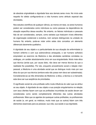 de absoluta originalidade e dignidade face aos demais seres vivos. No início este
respeito foi obtido configurando-se a vida humana como atributo especial das
divindades.
Nos estudos científicos de qualquer ciência, ao menos em tese, os seres humanos
podem ser considerados como indivíduos ou como pessoas na dependência da
situação específica dessa escolha. No entanto, os fatores individuais e pessoais
hão de ser considerados, sempre, como estratos que traduzem níveis diferentes
de organização existencial e evolutiva, nem sempre distinguíveis na unidade do
humano No entanto, pode-se notar entre estes dois conceitos um elemento
diferencial claramente qualitativo.
A dignidade de seu objeto e a particularidade de sua situação de enfermidade (o
homem enfermo e com sua sobrevivência ameaçada, o ser humano sofredor)
emprestam ao exercício da Medicina e das atividades sanitárias correlatas ou
análogas, um caráter absolutamente único em sua singularidade. Muito mais ética
que técnica (ainda que, por causa disto, não deva ser menos técnica do que a
realidade lhe possibilita). Por isto, enquanto procedimento social e relação inter-
pessoal, a Medicina é uma atividade social que se distingue muito mais por sua
ética do que por sua técnica (embora esta não possa nem deva ser subestimada).
Considerando-se as três dimensões da Medicina: a ética, a técnica e a mercantil,
esta deve ser sua seqüência de prioridades.
O significado social de uma profissão sofre muita influência do valor que se atribui
ao seu objeto. A dignidade de seu objeto e sua posição singularíssima na relação
com seus clientes fazem com que as profissões incumbidas da saúde devam ser
consideradas como sendo completamente diferentes das outras atividades
profissionais. Mais que os agentes de quaisquer outras profissões, os profissionais
de saúde (e, em geral, os médicos, muito mais que os outros) lidam com três
elementos essenciais para as pessoas: sua vida, sua saúde e sua dignidade.
45
 