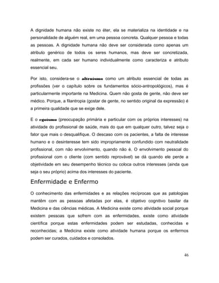A dignidade humana não existe no éter, ela se materializa na identidade e na
personalidade de alguém real, em uma pessoa concreta. Qualquer pessoa e todas
as pessoas. A dignidade humana não deve ser considerada como apenas um
atributo genérico de todos os seres humanos, mas deve ser concretizada,
realmente, em cada ser humano individualmente como caracteriza e atributo
essencial seu.
Por isto, considera-se o altruísmo como um atributo essencial de todas as
profissões (ver o capítulo sobre os fundamentos sócio-antropológicos), mas é
particularmente importante na Medicina. Quem não gosta de gente, não deve ser
médico. Porque, a filantropia (gostar de gente, no sentido original da expressão) é
a primeira qualidade que se exige dele.
E o egoísmo (preocupação primária e particular com os próprios interesses) na
atividade do profissional de saúde, mais do que em qualquer outro, talvez seja o
fator que mais o desqualifique. O descaso com os pacientes, a falta de interesse
humano e o desinteresse tem sido impropriamente confundido com neutralidade
profissional, com não envolvimento, quando não é. O envolvimento pessoal do
profissional com o cliente (com sentido reprovável) se dá quando ele perde a
objetividade em seu desempenho técnico ou coloca outros interesses (ainda que
seja o seu próprio) acima dos interesses do paciente.
Enfermidade e Enfermo
O conhecimento das enfermidades e as relações recíprocas que as patologias
mantêm com as pessoas afetadas por elas, é objetivo cognitivo basilar da
Medicina e das ciências médicas. A Medicina existe como atividade social porque
existem pessoas que sofrem com as enfermidades, existe como atividade
científica porque estas enfermidades podem ser estudadas, conhecidas e
reconhecidas; a Medicina existe como atividade humana porque os enfermos
podem ser curados, cuidados e consolados.
46
 