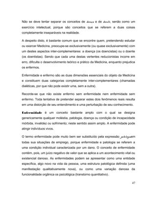 Não se deve tentar separar os conceitos de doença e de doente, senão como um
exercício intelectual, porque são conceitos que se referem a duas coisas
completamente inseparáveis na realidade.
A despeito disto, é bastante comum que se encontre quem, pretendendo estudar
ou exercer Medicina, preocupe-se exclusivamente (ou quase exclusivamente) com
um destes aspectos inter-complementares: a doença (os doencistas) ou o doente
(os doentistas). Sendo que cada uma destas vertentes reducionistas incorre em
erro, dificulta o desenvolvimento teórico e prático da Medicina, enquanto prejudica
os enfermos.
Enfermidade e enfermo são as duas dimensões essenciais do objeto da Medicina
e constituem duas categorias completamente inter-complementares (chamadas
dialéticas, por que não pode existir uma, sem a outra).
Recorde-se que não existe enfermo sem enfermidade nem enfermidade sem
enfermo. Toda tentativa de pretender separar estes dois fenômenos reais resulta
em uma distorção de seu entendimento e uma perturbação de seu conhecimento.
Enfermidade é um conceito bastante amplo com o qual se designa
genericamente qualquer moléstia, patologia, doença ou condição de incapacidade
mórbida, invalidez ou sofrimento; neste sentido assim amplo. A enfermidade pode
atingir indivíduos vivos.
O termo enfermidade pode muito bem ser substituído pela expressão patologiaem
todas sua situações de emprego, porque enfermidade e patologia se referem a
uma condição individual caracterizada por um dano. O conceito de enfermidade
contém, pois, um juízo negativo de valor que se aplica a um acontecimento vital ou
existencial danoso. As enfermidades podem se apresentar como uma entidade
específica, algo novo na vida da pessoa, uma estrutura patológica definida (uma
manifestação qualitativamente nova), ou como uma variação danosa da
funcionalidade orgânica os psicológica (transtorno quantitativo).
47
 