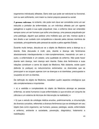 organismos individuais) afetadas. Dano este que pode ser estrutural ou funcional,
com ou sem sofrimento, com maior ou menor prejuízo pessoal ou social.
A pessoa enferma, no entanto, não pode nem deve ser concebida como um ser
reduzido a portador de enfermidade; ou um indivíduo afetado por um agente
patogênico e sujeito à sua ação prejudicial; mas, o enfermo deve ser entendido
sempre como um ser humano que sofre uma doença, uma pessoa prejudicada por
uma patologia, alguém que padece uma moléstia que, por isto, merece ajuda e
tem direito a ser cuidado com competência e desvelo pelos demais membros da
sociedade, principalmente pelo pessoal da saúde e pelos agentes Estado.
Durante muito tempo, discutiu-se se o objeto da Medicina seria a doença ou o
doente. Esta discussão é inútil, pois, doente e doença são fenômenos
absolutamente interdependentes e inter-complementares, inexistindo um sem o
outro; a enfermidade é um estado, uma qualidade do enfermo. Não pode haver
doente sem doença, nem doença sem doente. Estes dois fenômenos e suas
relações constituem o cerne do objeto da Medicina. Não obstante, existe quem
defenda (e pratique) os reducionismos extremados: os doencistas que se
preocupam e se ocupam apenas com as doenças e os doentistas, preocupados e
ocupados só com os doentes.
Da definição do objeto da Medicina, ressaltam quatro aspectos ontológicos que
são complementares e importantes:
= a) a vastidão e complexidade do objeto da Medicina abrange as pessoas
enfermas, os seres humanos e suas enfermidades (o que envolve um conjunto de
ciências e um sistema de técnicas de intervenção na realidade); e
= b) que o estudo da ontologia médica envolve, preliminarmente, a circunscrição
de diversos conceitos, referentes a diversos fenômenos que se entrelaçam em seu
objeto (tais como organismo, ser humano, pessoa, patologia, saúde, enfermidade
e enfermo, ambiente e sociedade, prevenção, diagnóstico, tratamento e
reabilitação);
49
 