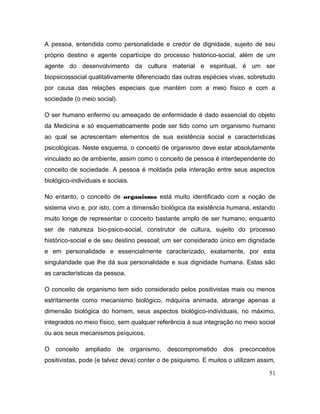 A pessoa, entendida como personalidade e credor de dignidade, sujeito de seu
próprio destino e agente copartícipe do processo histórico-social, além de um
agente do desenvolvimento da cultura material e espiritual, é um ser
biopsicossocial qualitativamente diferenciado das outras espécies vivas, sobretudo
por causa das relações especiais que mantém com a meio físico e com a
sociedade (o meio social).
O ser humano enfermo ou ameaçado de enfermidade é dado essencial do objeto
da Medicina e só esquematicamente pode ser tido como um organismo humano
ao qual se acrescentam elementos de sua existência social e características
psicológicas. Neste esquema, o conceito de organismo deve estar absolutamente
vinculado ao de ambiente, assim como o conceito de pessoa é interdependente do
conceito de sociedade. A pessoa é moldada pela interação entre seus aspectos
biológico-individuais e sociais.
No entanto, o conceito de organismo está muito identificado com a noção de
sistema vivo e, por isto, com a dimensão biológica da existência humana, estando
muito longe de representar o conceito bastante amplo de ser humano, enquanto
ser de natureza bio-psico-social, construtor de cultura, sujeito do processo
histórico-social e de seu destino pessoal; um ser considerado único em dignidade
e em personalidade e essencialmente caracterizado, exatamente, por esta
singularidade que lhe dá sua personalidade e sua dignidade humana. Estas são
as características da pessoa.
O conceito de organismo tem sido considerado pelos positivistas mais ou menos
estritamente como mecanismo biológico, máquina animada, abrange apenas a
dimensão biológica do homem, seus aspectos biológico-individuais, no máximo,
integrados no meio físico, sem qualquer referência à sua integração no meio social
ou aos seus mecanismos psíquicos.
O conceito ampliado de organismo, descomprometido dos preconceitos
positivistas, pode (e talvez deva) conter o de psiquismo. E muitos o utilizam assim,
51
 