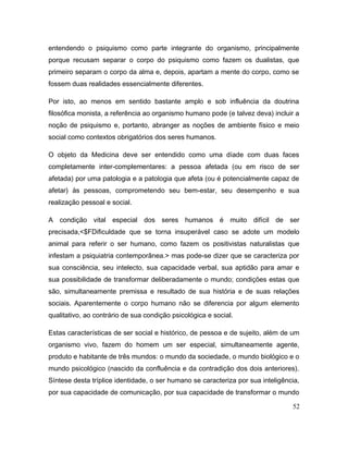 entendendo o psiquismo como parte integrante do organismo, principalmente
porque recusam separar o corpo do psiquismo como fazem os dualistas, que
primeiro separam o corpo da alma e, depois, apartam a mente do corpo, como se
fossem duas realidades essencialmente diferentes.
Por isto, ao menos em sentido bastante amplo e sob influência da doutrina
filosófica monista, a referência ao organismo humano pode (e talvez deva) incluir a
noção de psiquismo e, portanto, abranger as noções de ambiente físico e meio
social como contextos obrigatórios dos seres humanos.
O objeto da Medicina deve ser entendido como uma díade com duas faces
completamente inter-complementares: a pessoa afetada (ou em risco de ser
afetada) por uma patologia e a patologia que afeta (ou é potencialmente capaz de
afetar) às pessoas, comprometendo seu bem-estar, seu desempenho e sua
realização pessoal e social.
A condição vital especial dos seres humanos é muito difícil de ser
precisada,<$FDificuldade que se torna insuperável caso se adote um modelo
animal para referir o ser humano, como fazem os positivistas naturalistas que
infestam a psiquiatria contemporânea.> mas pode-se dizer que se caracteriza por
sua consciência, seu intelecto, sua capacidade verbal, sua aptidão para amar e
sua possibilidade de transformar deliberadamente o mundo; condições estas que
são, simultaneamente premissa e resultado de sua história e de suas relações
sociais. Aparentemente o corpo humano não se diferencia por algum elemento
qualitativo, ao contrário de sua condição psicológica e social.
Estas características de ser social e histórico, de pessoa e de sujeito, além de um
organismo vivo, fazem do homem um ser especial, simultaneamente agente,
produto e habitante de três mundos: o mundo da sociedade, o mundo biológico e o
mundo psicológico (nascido da confluência e da contradição dos dois anteriores).
Síntese desta tríplice identidade, o ser humano se caracteriza por sua inteligência,
por sua capacidade de comunicação, por sua capacidade de transformar o mundo
52
 