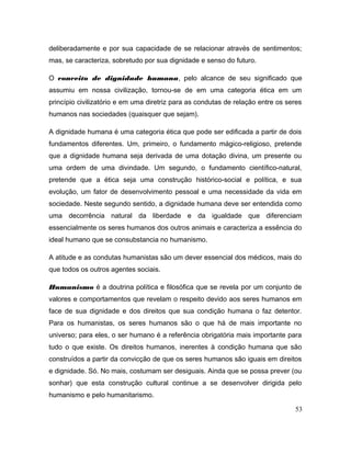 deliberadamente e por sua capacidade de se relacionar através de sentimentos;
mas, se caracteriza, sobretudo por sua dignidade e senso do futuro.
O conceito de dignidade humana, pelo alcance de seu significado que
assumiu em nossa civilização, tornou-se de em uma categoria ética em um
princípio civilizatório e em uma diretriz para as condutas de relação entre os seres
humanos nas sociedades (quaisquer que sejam).
A dignidade humana é uma categoria ética que pode ser edificada a partir de dois
fundamentos diferentes. Um, primeiro, o fundamento mágico-religioso, pretende
que a dignidade humana seja derivada de uma dotação divina, um presente ou
uma ordem de uma divindade. Um segundo, o fundamento científico-natural,
pretende que a ética seja uma construção histórico-social e política, e sua
evolução, um fator de desenvolvimento pessoal e uma necessidade da vida em
sociedade. Neste segundo sentido, a dignidade humana deve ser entendida como
uma decorrência natural da liberdade e da igualdade que diferenciam
essencialmente os seres humanos dos outros animais e caracteriza a essência do
ideal humano que se consubstancia no humanismo.
A atitude e as condutas humanistas são um dever essencial dos médicos, mais do
que todos os outros agentes sociais.
Humanismo é a doutrina política e filosófica que se revela por um conjunto de
valores e comportamentos que revelam o respeito devido aos seres humanos em
face de sua dignidade e dos direitos que sua condição humana o faz detentor.
Para os humanistas, os seres humanos são o que há de mais importante no
universo; para eles, o ser humano é a referência obrigatória mais importante para
tudo o que existe. Os direitos humanos, inerentes à condição humana que são
construídos a partir da convicção de que os seres humanos são iguais em direitos
e dignidade. Só. No mais, costumam ser desiguais. Ainda que se possa prever (ou
sonhar) que esta construção cultural continue a se desenvolver dirigida pelo
humanismo e pelo humanitarismo.
53
 