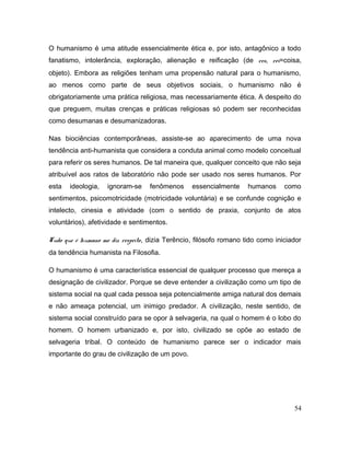 O humanismo é uma atitude essencialmente ética e, por isto, antagônico a todo
fanatismo, intolerância, exploração, alienação e reificação (de res, rei=coisa,
objeto). Embora as religiões tenham uma propensão natural para o humanismo,
ao menos como parte de seus objetivos sociais, o humanismo não é
obrigatoriamente uma prática religiosa, mas necessariamente ética. A despeito do
que preguem, muitas crenças e práticas religiosas só podem ser reconhecidas
como desumanas e desumanizadoras.
Nas biociências contemporâneas, assiste-se ao aparecimento de uma nova
tendência anti-humanista que considera a conduta animal como modelo conceitual
para referir os seres humanos. De tal maneira que, qualquer conceito que não seja
atribuível aos ratos de laboratório não pode ser usado nos seres humanos. Por
esta ideologia, ignoram-se fenômenos essencialmente humanos como
sentimentos, psicomotricidade (motricidade voluntária) e se confunde cognição e
intelecto, cinesia e atividade (com o sentido de praxia, conjunto de atos
voluntários), afetividade e sentimentos.
Tudo que é humano me diz respeito, dizia Terêncio, filósofo romano tido como iniciador
da tendência humanista na Filosofia.
O humanismo é uma característica essencial de qualquer processo que mereça a
designação de civilizador. Porque se deve entender a civilização como um tipo de
sistema social na qual cada pessoa seja potencialmente amiga natural dos demais
e não ameaça potencial, um inimigo predador. A civilização, neste sentido, de
sistema social construído para se opor à selvageria, na qual o homem é o lobo do
homem. O homem urbanizado e, por isto, civilizado se opõe ao estado de
selvageria tribal. O conteúdo de humanismo parece ser o indicador mais
importante do grau de civilização de um povo.
54
 