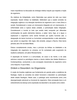 maior importância na discussão da ontologia médica naquilo que respeita a noção
de organismo.
Os médicos da Antigüidade, como Hipócrates que parece ter sido sua maior
expressão, faziam ênfase na totalidade. Defendiam que a saúde consistia na
integração orgânica e na interação harmônica do organismo com o meio (físico e
social). Consideravam o corpo um microcosmo integrado em um macrocosmo. A
enfermidade seria a ruptura desta unidade, a perturbação desta integração.
Consideravam o mundo (e tudo que existia nele) composto por diferentes
combinações de quatro elementos básicos, a saber: terra, fogo, ar e água; e
explicavam o organismo como sendo formado por quatro humores (daí, a
designação de teoria humoral ou humorista) correspondentes a este elementos,
que seriam os seguintes: bile negra, bile amarela, sangue e fleuma. Esta teoria
persistiu até o fim da Idade Média.
Estava completamente errada, mas o princípio da ênfase na totalidade e da
integração dor organismo no universo, só foi contestado pelo surgimento do
dualismo cartesiano, em pleno Renascimento.
A separação do homem e a comunidade, do corpo e da mente, e de cada
estrutura corporal ou psicológica marcou a teoria médica das Idades Moderna e
Contemporânea, conduzindo a uma concepção mecanicista do organismo como
uma máquina. O que é falso.
Ordem e Desordem no Organismo
A noção de funções orgânicas que fundamenta em grande parte a existência da
fisiologia, impõe os conceitos de ordem funcional e desordem ou perturbação
deste estado fisiológico. Neste caso, a patologia seria reconhecida como uma
desorganização estrutural ou funcional do organismo. Esta concepção leva a um
entendimento da doença como expressão da desordem e da saúde como ordem.
56
 