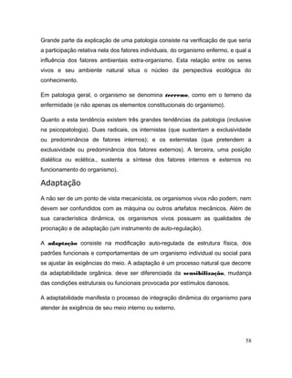 Grande parte da explicação de uma patologia consiste na verificação de que seria
a participação relativa nela dos fatores individuais, do organismo enfermo, e qual a
influência dos fatores ambientais extra-organismo. Esta relação entre os seres
vivos e seu ambiente natural situa o núcleo da perspectiva ecológica do
conhecimento.
Em patologia geral, o organismo se denomina terreno, como em o terreno da
enfermidade (e não apenas os elementos constitucionais do organismo).
Quanto a esta tendência existem três grandes tendências da patologia (inclusive
na psicopatologia). Duas radicais, os internistas (que sustentam a exclusividade
ou predominância de fatores internos); e os externistas (que pretendem a
exclusividade ou predominância dos fatores externos). A terceira, uma posição
dialética ou eclética., sustenta a síntese dos fatores internos e externos no
funcionamento do organismo).
Adaptação
A não ser de um ponto de vista mecanicista, os organismos vivos não podem, nem
devem ser confundidos com as máquina ou outros artefatos mecânicos. Além de
sua característica dinâmica, os organismos vivos possuem as qualidades de
procriação e de adaptação (um instrumento de auto-regulação).
A adaptação consiste na modificação auto-regulada da estrutura física, dos
padrões funcionais e comportamentais de um organismo individual ou social para
se ajustar às exigências do meio. A adaptação é um processo natural que decorre
da adaptabilidade orgânica. deve ser diferenciada da sensibilização, mudança
das condições estruturais ou funcionais provocada por estímulos danosos.
A adaptabilidade manifesta o processo de integração dinâmica do organismo para
atender às exigência de seu meio interno ou externo.
58
 
