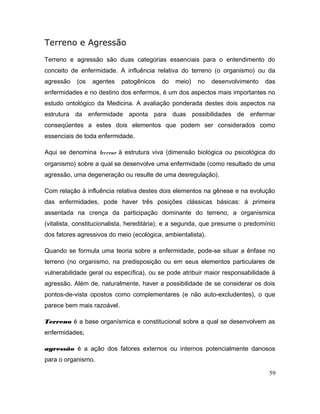 Terreno e Agressão
Terreno e agressão são duas categorias essenciais para o entendimento do
conceito de enfermidade. A influência relativa do terreno (o organismo) ou da
agressão (os agentes patogênicos do meio) no desenvolvimento das
enfermidades e no destino dos enfermos, é um dos aspectos mais importantes no
estudo ontológico da Medicina. A avaliação ponderada destes dois aspectos na
estrutura da enfermidade aponta para duas possibilidades de enfermar
conseqüentes a estes dois elementos que podem ser considerados como
essenciais de toda enfermidade.
Aqui se denomina terreno à estrutura viva (dimensão biológica ou psicológica do
organismo) sobre a qual se desenvolve uma enfermidade (como resultado de uma
agressão, uma degeneração ou resulte de uma desregulação).
Com relação à influência relativa destes dois elementos na gênese e na evolução
das enfermidades, pode haver três posições clássicas básicas: á primeira
assentada na crença da participação dominante do terreno, a organísmica
(vitalista, constitucionalista, hereditária); e a segunda, que presume o predomínio
dos fatores agressivos do meio (ecológica, ambientalista).
Quando se formula uma teoria sobre a enfermidade, pode-se situar a ênfase no
terreno (no organismo, na predisposição ou em seus elementos particulares de
vulnerabilidade geral ou específica), ou se pode atribuir maior responsabilidade à
agressão. Além de, naturalmente, haver a possibilidade de se considerar os dois
pontos-de-vista opostos como complementares (e não auto-excludentes), o que
parece bem mais razoável.
Terreno é a base organísmica e constitucional sobre a qual se desenvolvem as
enfermidades;
agressão é a ação dos fatores externos ou internos potencialmente danosos
para o organismo.
59
 